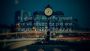 "It’s what you do in the present that will redeem the past and thereby change the future."