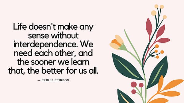 Erik Erikson quote that reads, "Life doesn't make any sense without interdependence. We need each other, and the sooner we learn that, the better for us all."